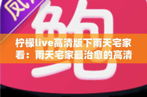 柠檬live高清版下雨天宅家看:雨天宅家最治愈的高清观影休闲新方式 柠檬live高清版下雨天宅家看:雨天宅家最治愈的高清观影休闲新方式