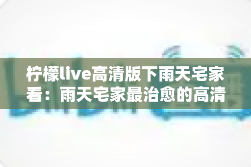 柠檬live高清版下雨天宅家看：雨天宅家最治愈的高清观影休闲新方式