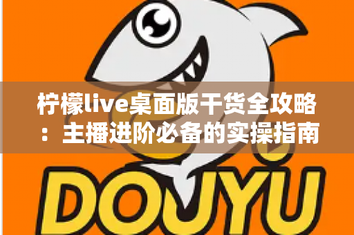 柠檬live桌面版干货全攻略：主播进阶必备的实操指南