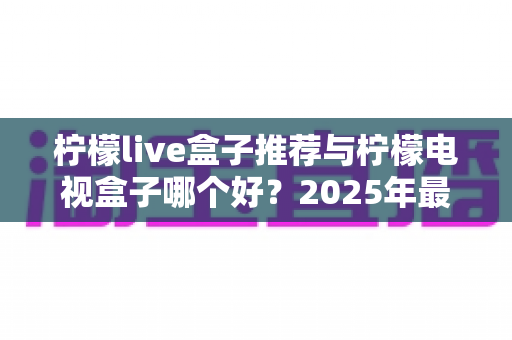 柠檬live盒子推荐与柠檬电视盒子哪个好？2025年最全选购指南与深度对比评测
