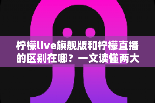 柠檬live旗舰版和柠檬直播的区别在哪？一文读懂两大版本的功能差异与选择指南