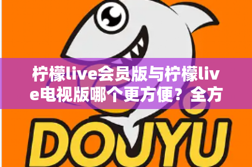 柠檬live会员版与柠檬live电视版哪个更方便?全方位对比帮你选出最适合的版本 柠檬live会员版与柠檬live电视版哪个更方便?全方位对比帮你选出最适合的版本