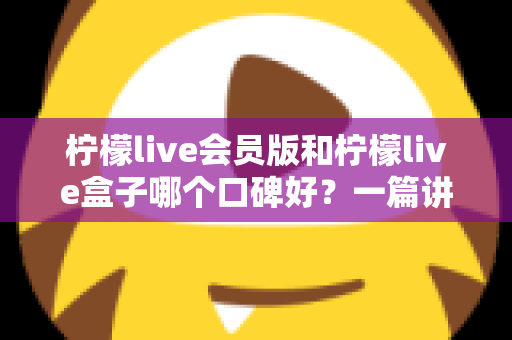 柠檬live会员版和柠檬live盒子哪个口碑好？一篇讲透的深度对比评测指南