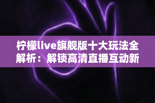 柠檬live旗舰版十大玩法全解析：解锁高清直播互动新体验的完整指南