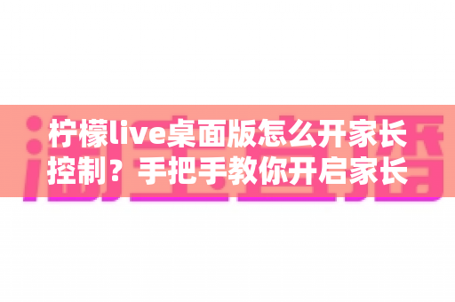 柠檬live桌面版怎么开家长控制？手把手教你开启家长控制与使用管理全攻略