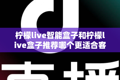 柠檬live智能盒子和柠檬live盒子推荐哪个更适合客厅？一份帮你做决定的家庭影音选购深度指南