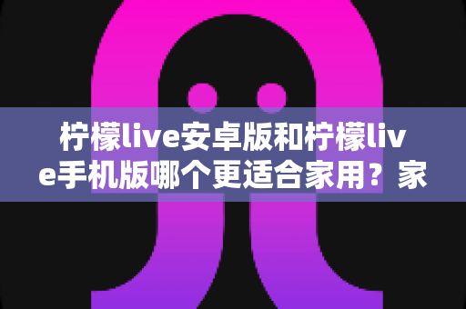 柠檬live安卓版和柠檬live手机版哪个更适合家用？家庭用户必读的全面对比与实用选择指南
