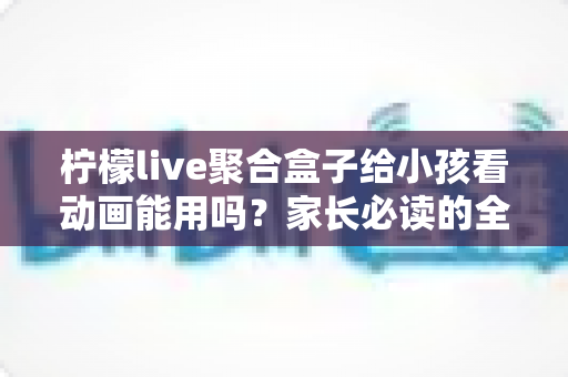 柠檬live聚合盒子给小孩看动画能用吗?家长必读的全面解析与安全使用指南 柠檬live聚合盒子给小孩看动画能用吗?家长必读的全面解析与安全使用指南