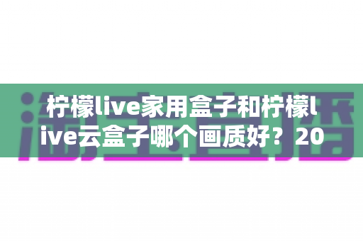 柠檬live家用盒子和柠檬live云盒子哪个画质好？2025最新深度对比评测，帮你选对不选贵！