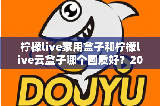 柠檬live家用盒子和柠檬live云盒子哪个画质好？2025最新深度对比评测，帮你选对不选贵！