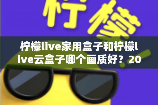 柠檬live家用盒子和柠檬live云盒子哪个画质好？2025最新深度对比评测，帮你选对不选贵！