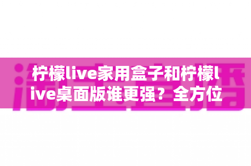 柠檬live家用盒子和柠檬live桌面版谁更强？全方位深度对比帮你选出最适合自己的版本