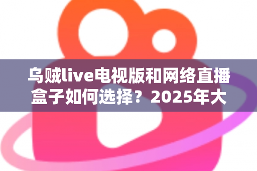 乌贼live电视版和网络直播盒子如何选择？2025年大屏观影选购终极指南