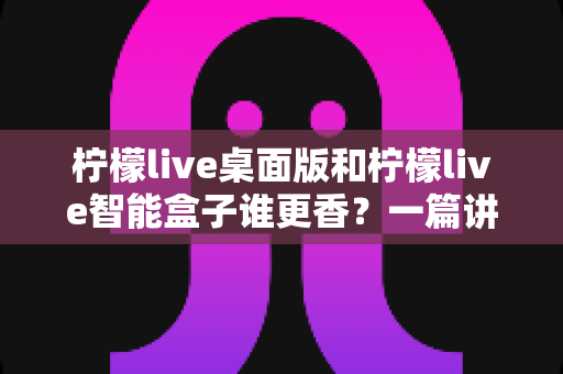 柠檬live桌面版和柠檬live智能盒子谁更香？一篇讲透选购逻辑的深度对比指南
