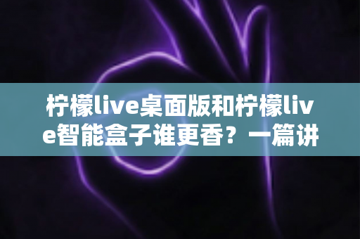 柠檬live桌面版和柠檬live智能盒子谁更香？一篇讲透选购逻辑的深度对比指南