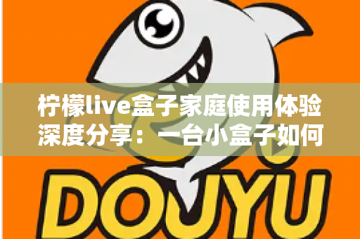 柠檬live盒子家庭使用体验深度分享：一台小盒子如何重新点亮全家人的客厅时光