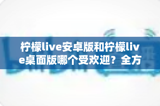 柠檬live安卓版和柠檬live桌面版哪个受欢迎？全方位深度对比解析与使用指南