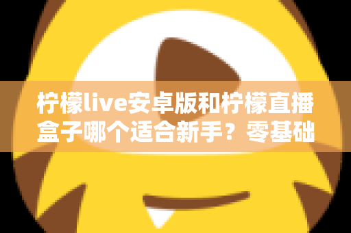 柠檬live安卓版和柠檬直播盒子哪个适合新手？零基础用户的直播软件选择全攻略