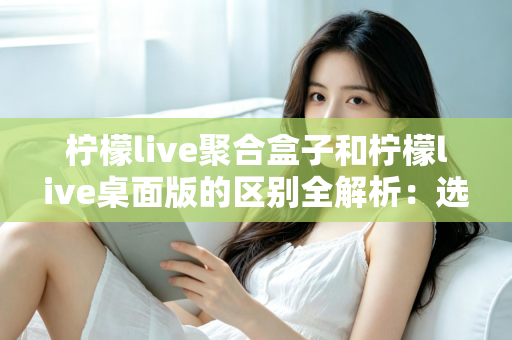 柠檬live聚合盒子和柠檬live桌面版的区别全解析：选对工具让你的直播效率翻倍