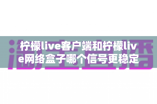 柠檬live客户端和柠檬live网络盒子哪个信号更稳定？全面对比解析帮你找到最适合的观看方案