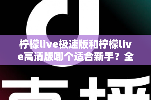 柠檬live极速版和柠檬live高清版哪个适合新手？全面对比分析与实用选择指南