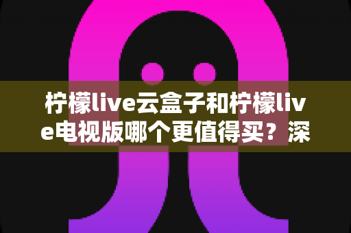 柠檬live云盒子和柠檬live电视版哪个更值得买？深度对比选购指南帮你一次搞懂