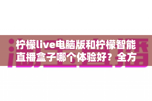 柠檬live电脑版和柠檬智能直播盒子哪个体验好？全方位深度对比帮你选出最适合的直播方案