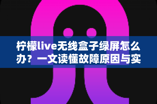 柠檬live无线盒子绿屏怎么办？一文读懂故障原因与实用修复指南