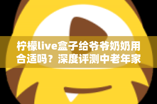 柠檬live盒子给爷爷奶奶用合适吗？深度评测中老年家庭视听新选择