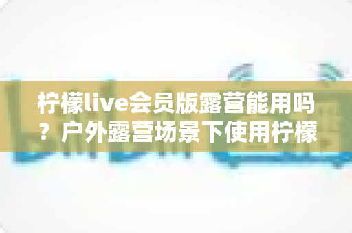 柠檬live会员版露营能用吗？户外露营场景下使用柠檬live会员版的完整解析与实用指南
