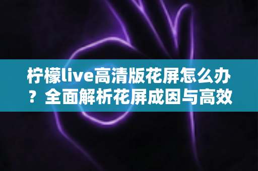 柠檬live高清版花屏怎么办?全面解析花屏成因与高效解决方法实用指南 柠檬live高清版花屏怎么办?全面解析花屏成因与高效解决方法实用指南