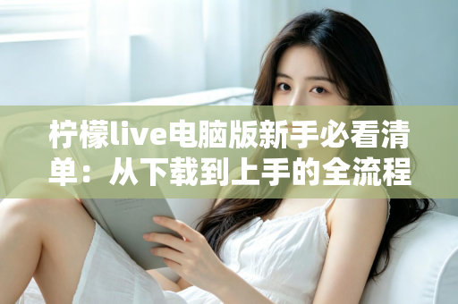 柠檬live电脑版新手必看清单：从下载到上手的全流程指南，助你快速玩转直播间