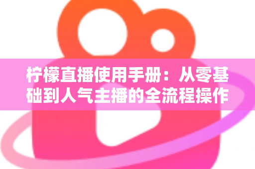 柠檬直播使用手册：从零基础到人气主播的全流程操作指南