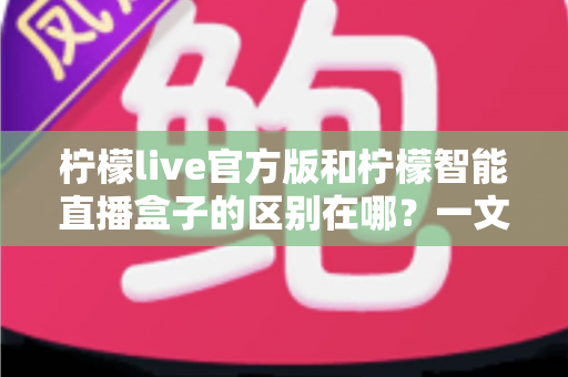柠檬live官方版和柠檬智能直播盒子的区别在哪？一文读懂两者差异，选对直播工具更省心