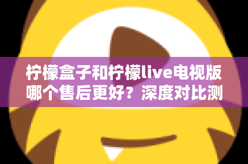 柠檬盒子和柠檬live电视版哪个售后更好？深度对比测评帮你选对不踩坑