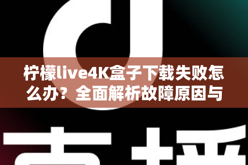 柠檬live4K盒子下载失败怎么办？全面解析故障原因与高效解决方案指南