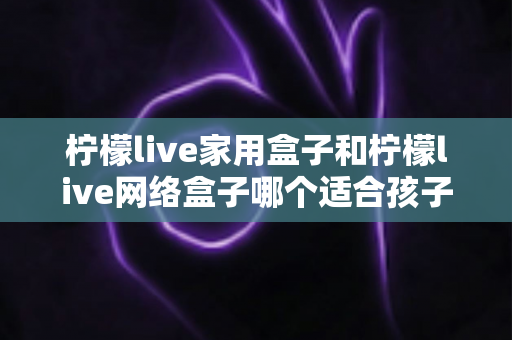 柠檬live家用盒子和柠檬live网络盒子哪个适合孩子？家长必看的深度对比与选购指南