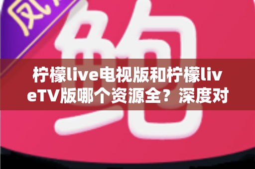 柠檬live电视版和柠檬liveTV版哪个资源全?深度对比解析助你选出更适合的大屏观影版本 柠檬live电视版和柠檬liveTV版哪个资源全?深度对比解析助你选出更适合的大屏观影版本