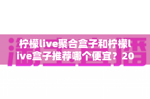 柠檬live聚合盒子和柠檬live盒子推荐哪个便宜?2025最新价格对比与超全选购避坑指南 柠檬live聚合盒子和柠檬live盒子推荐哪个便宜?2025最新价格对比与超全选购避坑指南