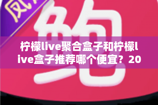 柠檬live聚合盒子和柠檬live盒子推荐哪个便宜？2025最新价格对比与超全选购避坑指南