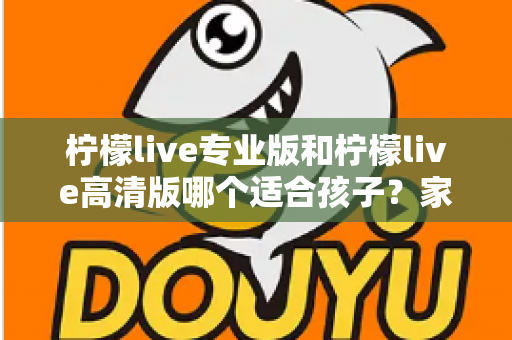 柠檬live专业版和柠檬live高清版哪个适合孩子?家长必读的全面对比与选购指南 柠檬live专业版和柠檬live高清版哪个适合孩子?家长必读的全面对比与选购指南