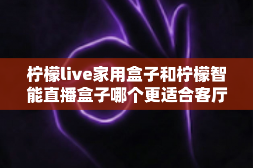 柠檬live家用盒子和柠檬智能直播盒子哪个更适合客厅？深度对比评测助你选对不选贵