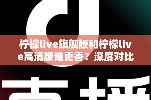 柠檬live旗舰版和柠檬live高清版谁更香？深度对比解析帮你选对版本不踩坑