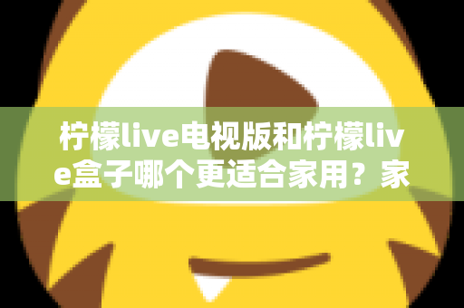 柠檬live电视版和柠檬live盒子哪个更适合家用?家庭观影选择全解析 柠檬live电视版和柠檬live盒子哪个更适合家用?家庭观影选择全解析