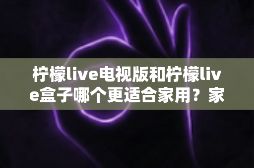 柠檬live电视版和柠檬live盒子哪个更适合家用？家庭观影选择全解析