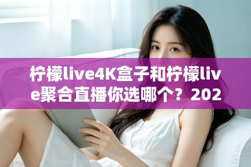 柠檬live4K盒子和柠檬live聚合直播你选哪个？2025最新家庭大屏观影深度对比选购指南
