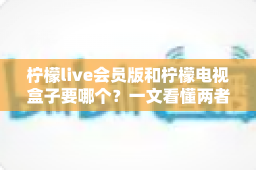 柠檬live会员版和柠檬电视盒子要哪个？一文看懂两者差异与选购指南