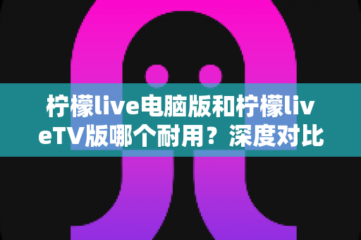 柠檬live电脑版和柠檬liveTV版哪个耐用？深度对比分析帮你选对版本不踩坑