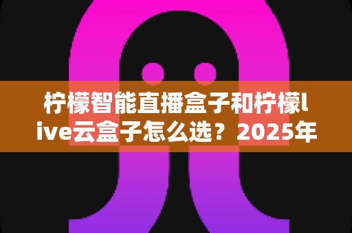 柠檬智能直播盒子和柠檬live云盒子怎么选？2025年最新选购攻略帮你精准避坑