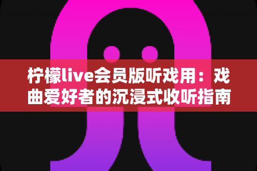 柠檬live会员版听戏用：戏曲爱好者的沉浸式收听指南与实用攻略
